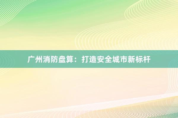 广州消防盘算：打造安全城市新标杆